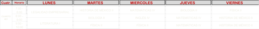 Cuatr. Horario LUNES   MARTES   MIERCOLES   JUEVES   VIERNES   MATEM�TICAS IV MATEM�TICAS IV MATEM�TICAS IV INGL�S IV F�SICA II BIOLOG�A II LEGALIDAD EMPRESARIAL F�SICA II HISTORIA DE M�XICO II HISTORIA DE M�XICO II LITERATURA I HISTORIA DE M�XICO II BIOLOG�A II F�SICA II CUARTO  401  7:00 -  8:00 8:00 -  9:00 9:00 -  10:00